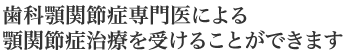歯科顎関節症専門医による顎関節症治療を受けることができます