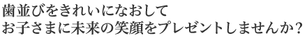 歯並びをきれいになおしてお子さまに未来の笑顔をプレゼントしませんか？