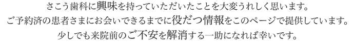 さこう歯科に興味を持っていただいたことを大変うれしく思います。ご予約済の患者さまにお会いできるまでに役だつ情報をこのページで提供しています。少しでも来院前のご不安を解消する一助になれば幸いです。