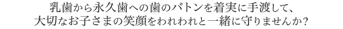 乳歯から永久歯への歯のバトンを着実に手渡して、大切なお子さまの笑顔をわれわれと一緒に守りませんか？