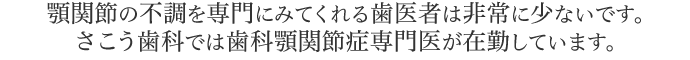 顎関節の不調を専門にみてくれる歯医者は非常に少ないです。さこう歯科では歯科顎関節症専門医が在勤しています。